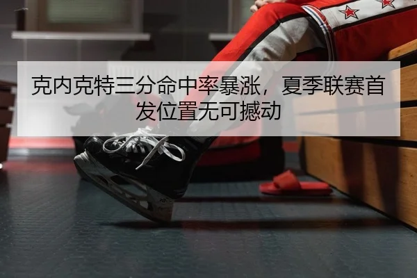 克内克特三分命中率暴涨，夏季联赛首发位置无可撼动